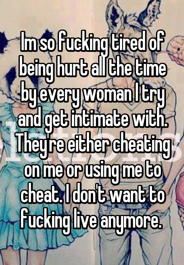 Im so fucking tired of being hurt all the time by every woman I try and get intimate with. They're either cheating on me or using me to cheat. I don't want to fucking live anymore. 