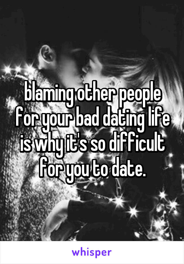 blaming other people for your bad dating life is why it's so difficult for you to date.