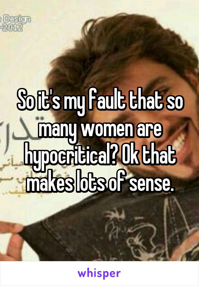 So it's my fault that so many women are hypocritical? Ok that makes lots of sense.