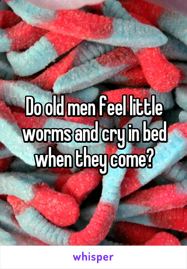 Do old men feel little worms and cry in bed when they come?