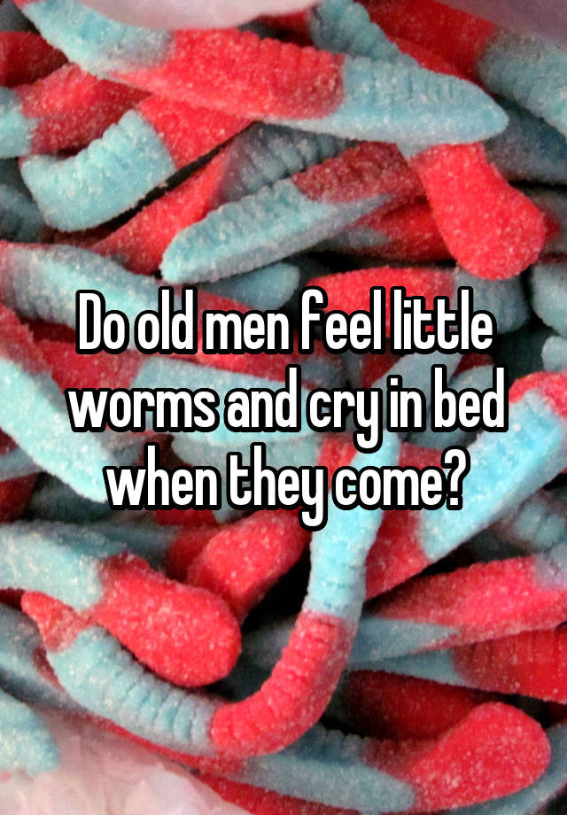 Do old men feel little worms and cry in bed when they come?