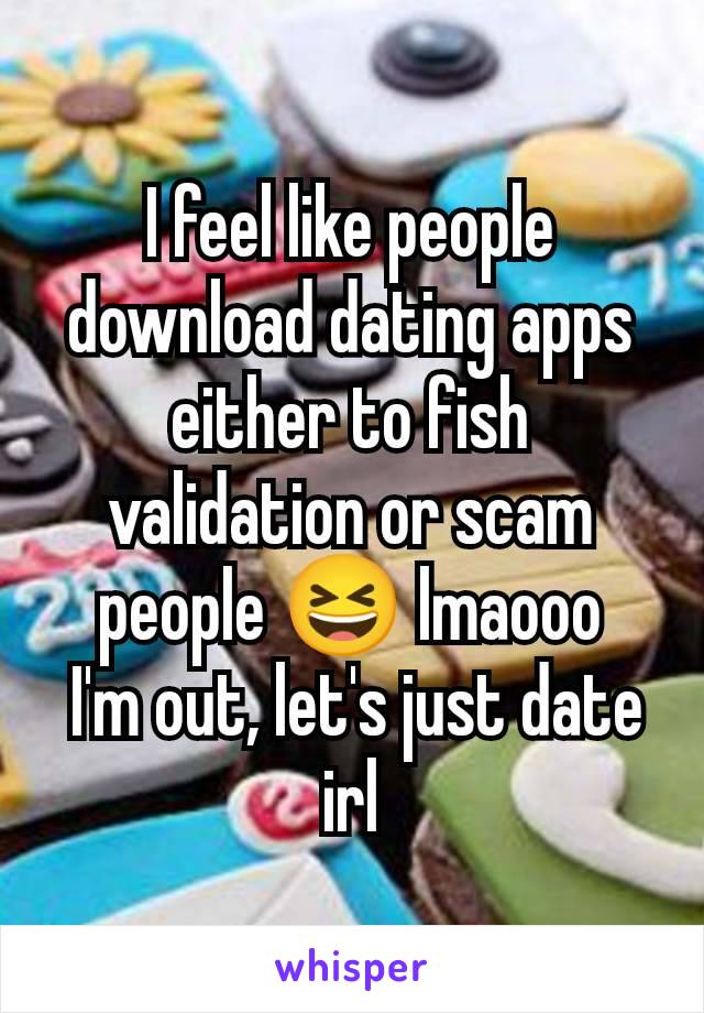 I feel like people download dating apps either to fish validation or scam people 😆 lmaooo
 I'm out, let's just date irl