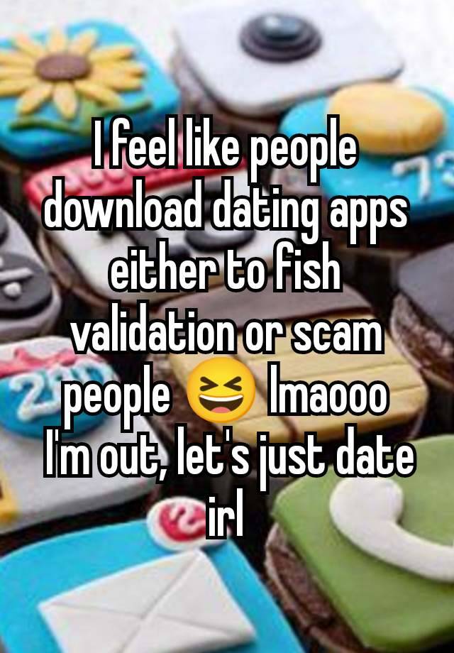 I feel like people download dating apps either to fish validation or scam people 😆 lmaooo
 I'm out, let's just date irl