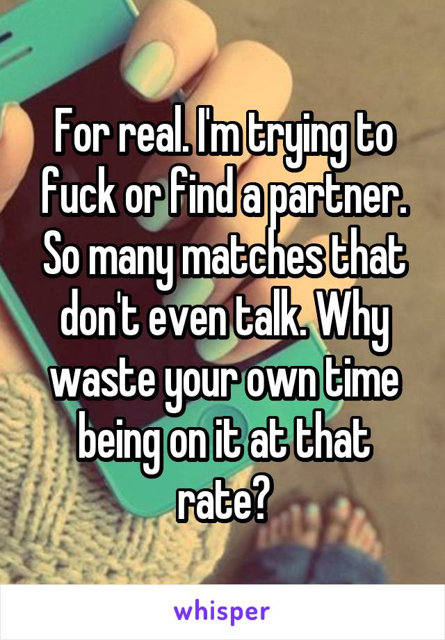 For real. I'm trying to fuck or find a partner. So many matches that don't even talk. Why waste your own time being on it at that rate?