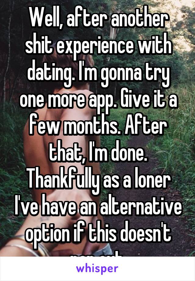 Well, after another shit experience with dating. I'm gonna try one more app. Give it a few months. After that, I'm done. Thankfully as a loner I've have an alternative option if this doesn't pan out.