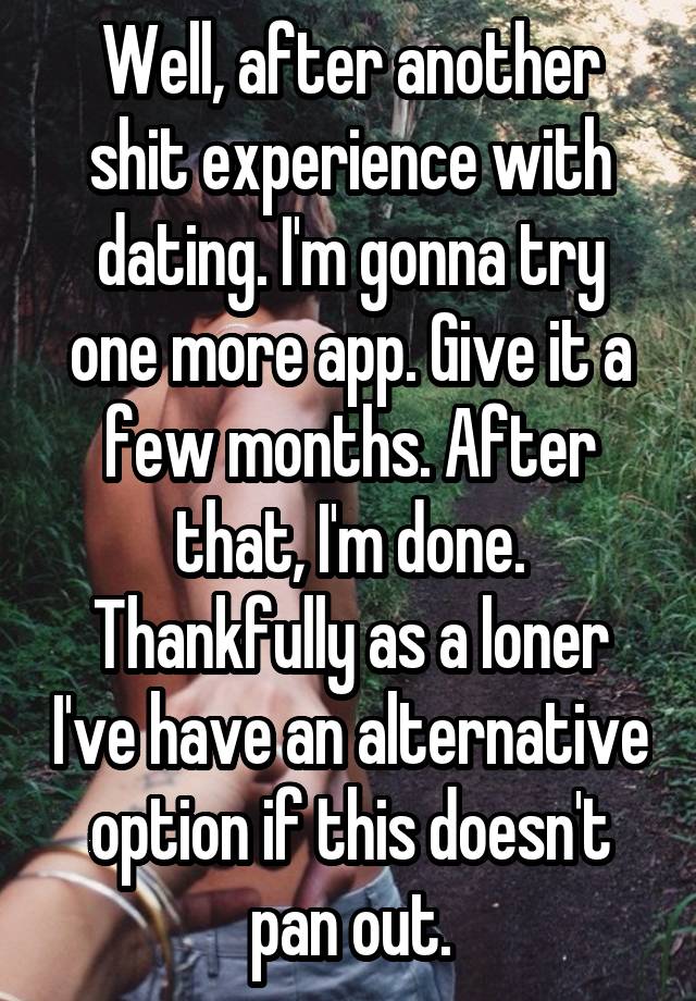 Well, after another shit experience with dating. I'm gonna try one more app. Give it a few months. After that, I'm done. Thankfully as a loner I've have an alternative option if this doesn't pan out.