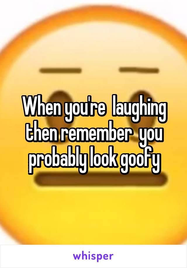 When you're  laughing then remember  you probably look goofy