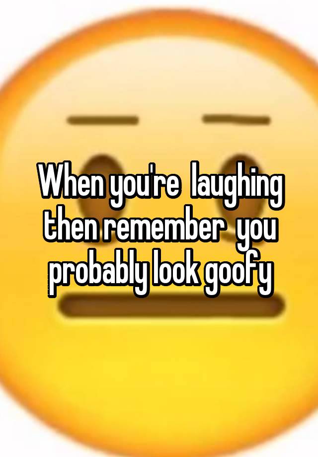 When you're  laughing then remember  you probably look goofy