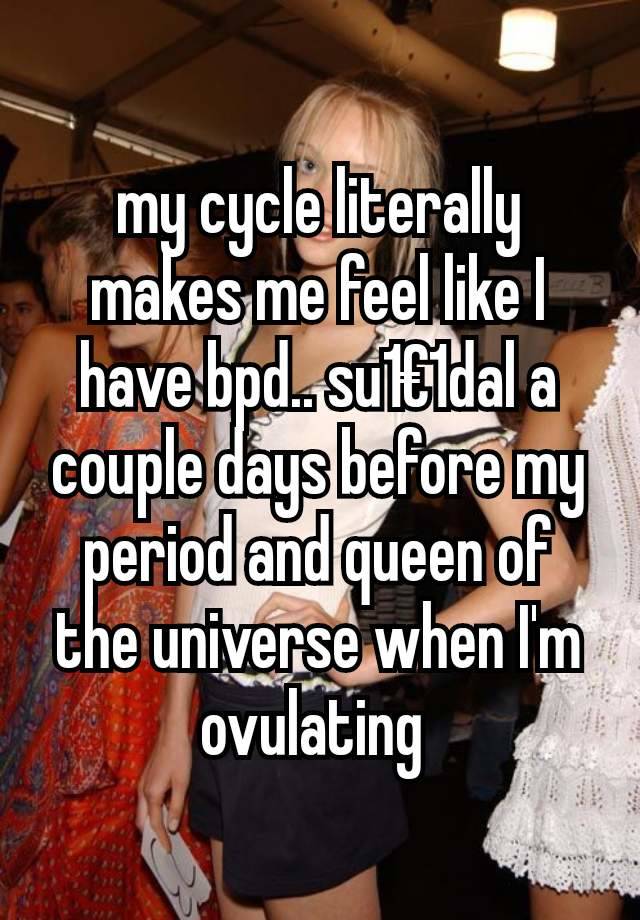 my cycle literally makes me feel like I have bpd.. su1€1dal a couple days before my period and queen of the universe when I'm ovulating 