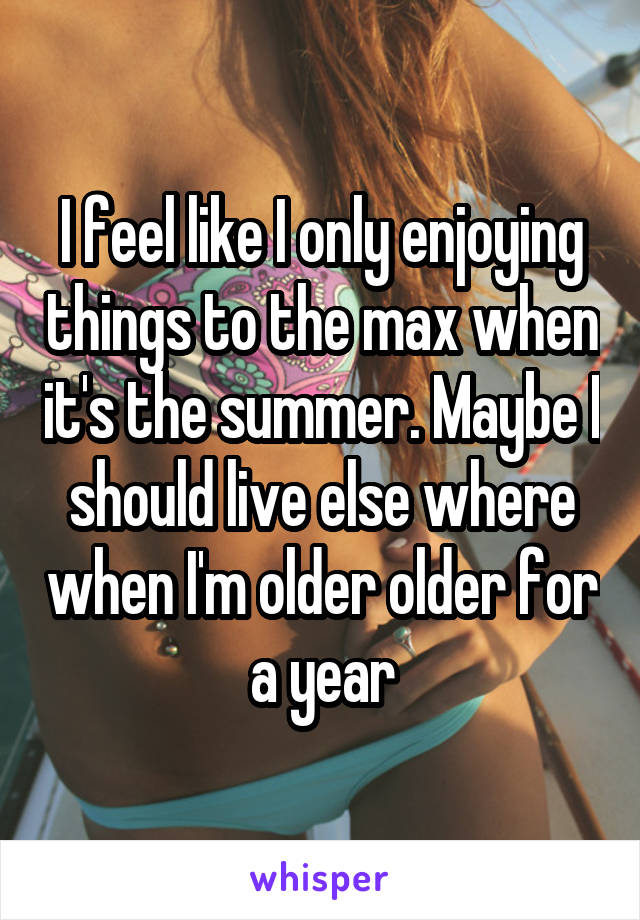 I feel like I only enjoying things to the max when it's the summer. Maybe I should live else where when I'm older older for a year