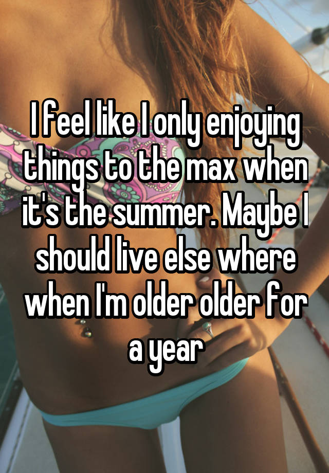 I feel like I only enjoying things to the max when it's the summer. Maybe I should live else where when I'm older older for a year