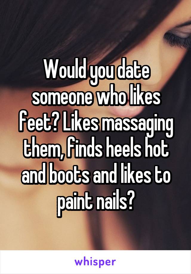 Would you date someone who likes feet? Likes massaging them, finds heels hot and boots and likes to paint nails?