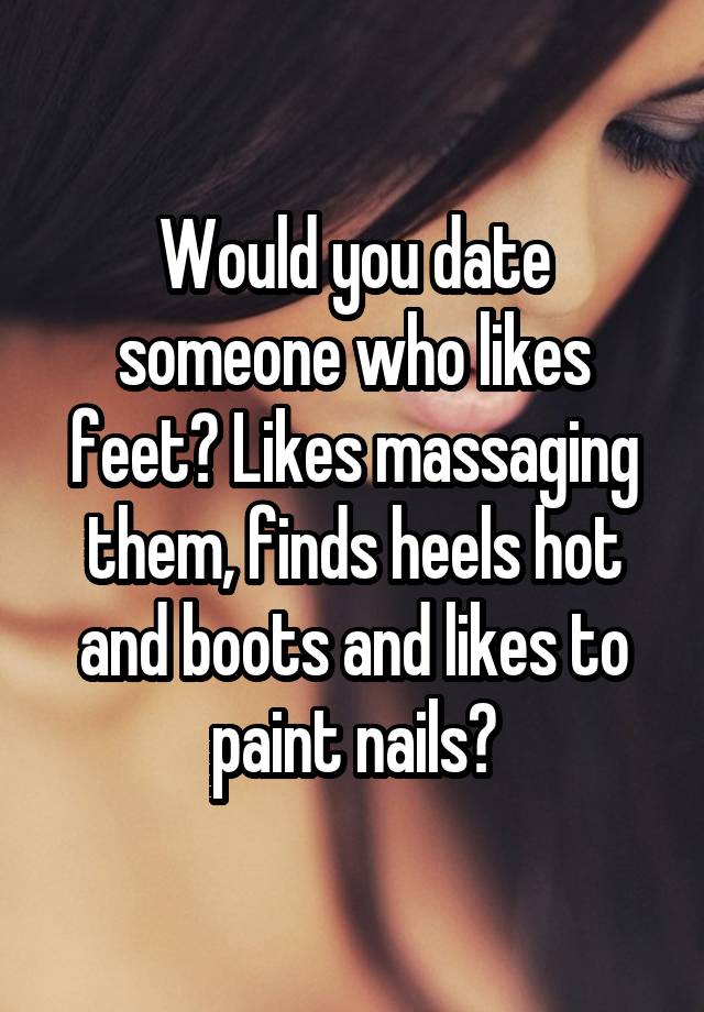 Would you date someone who likes feet? Likes massaging them, finds heels hot and boots and likes to paint nails?