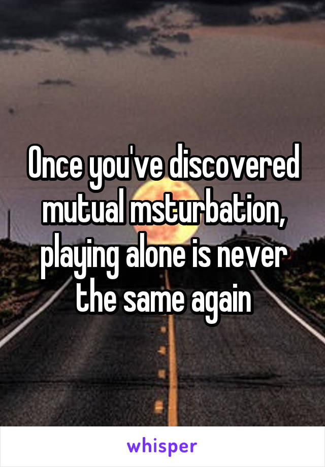 Once you've discovered mutual msturbation, playing alone is never the same again