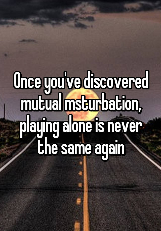 Once you've discovered mutual msturbation, playing alone is never the same again