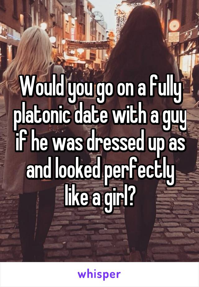 Would you go on a fully platonic date with a guy if he was dressed up as and looked perfectly like a girl?