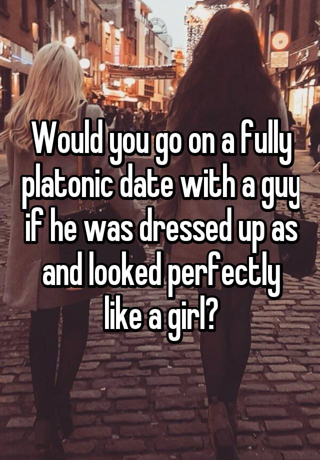 Would you go on a fully platonic date with a guy if he was dressed up as and looked perfectly like a girl?