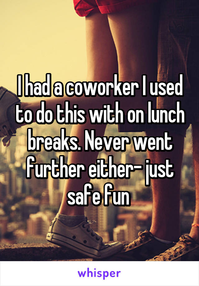 I had a coworker I used to do this with on lunch breaks. Never went further either- just safe fun 