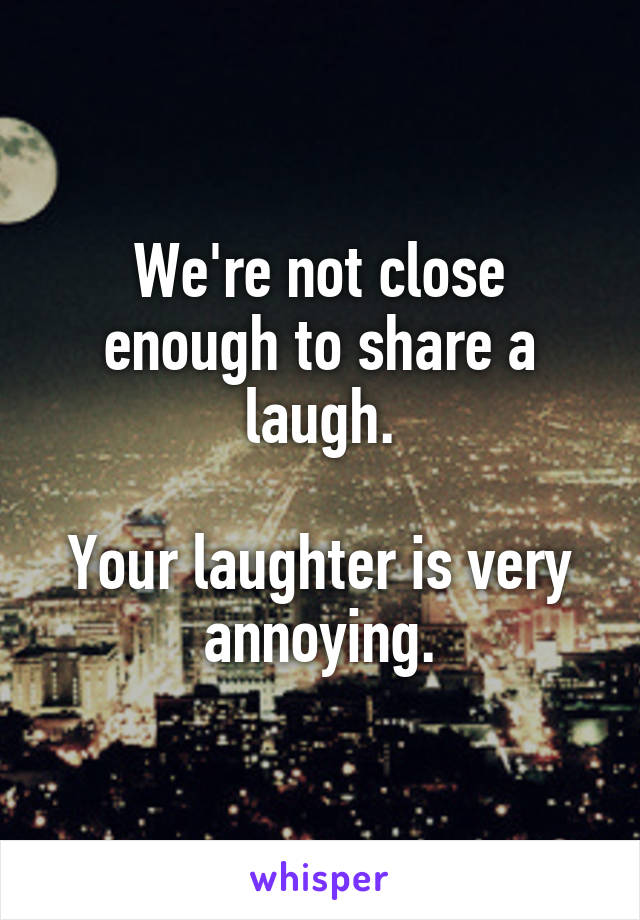 We're not close enough to share a laugh.

Your laughter is very annoying.