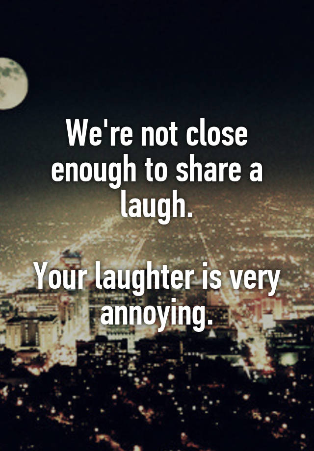 We're not close enough to share a laugh.

Your laughter is very annoying.