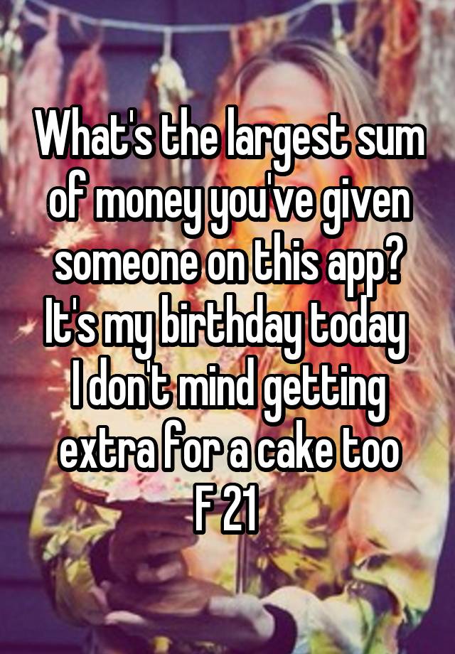 What's the largest sum of money you've given someone on this app?
It's my birthday today 
I don't mind getting extra for a cake too
F 21 
