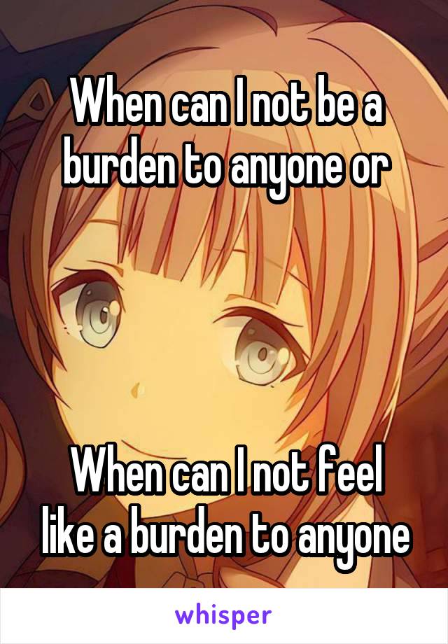 When can I not be a burden to anyone or




When can I not feel like a burden to anyone