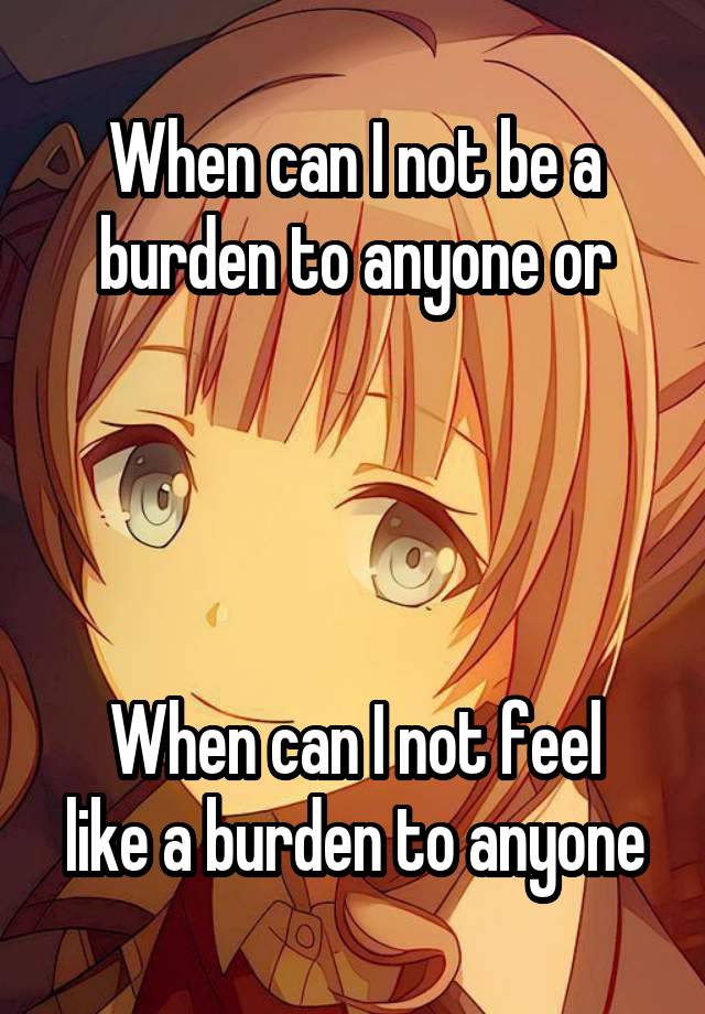 When can I not be a burden to anyone or




When can I not feel like a burden to anyone