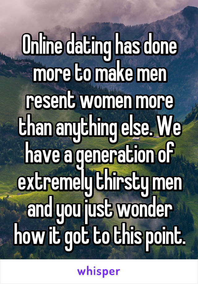 Online dating has done more to make men resent women more than anything else. We have a generation of extremely thirsty men and you just wonder how it got to this point.