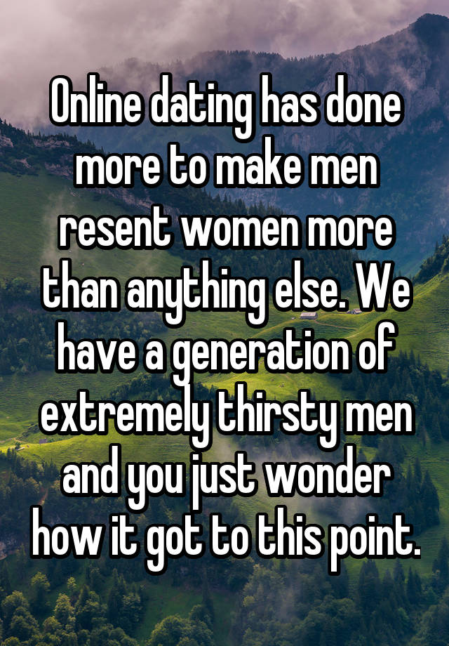 Online dating has done more to make men resent women more than anything else. We have a generation of extremely thirsty men and you just wonder how it got to this point.