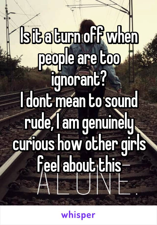 Is it a turn off when people are too ignorant?
I dont mean to sound rude, I am genuinely curious how other girls feel about this
