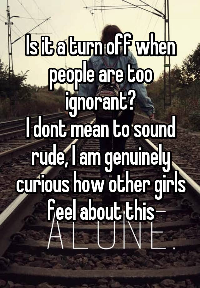 Is it a turn off when people are too ignorant?
I dont mean to sound rude, I am genuinely curious how other girls feel about this
