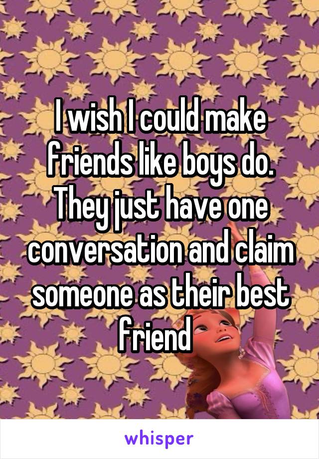 I wish I could make friends like boys do. They just have one conversation and claim someone as their best friend  