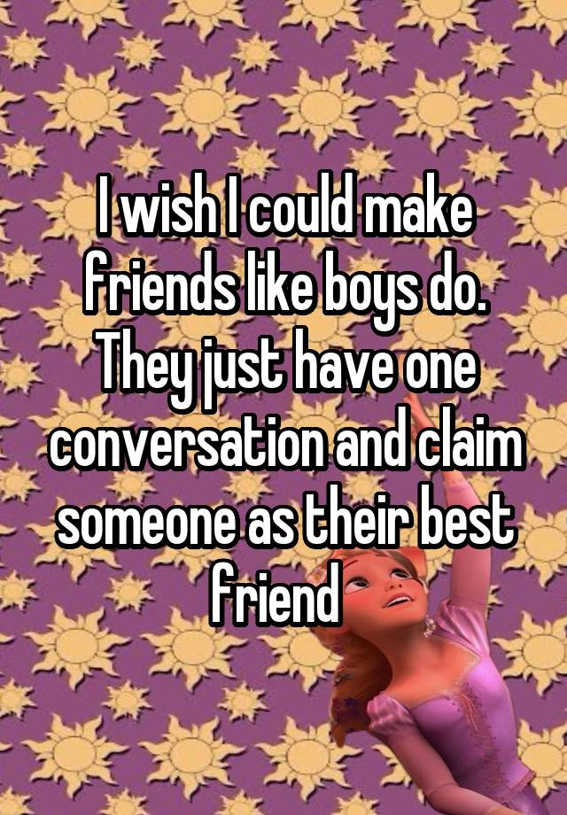 I wish I could make friends like boys do. They just have one conversation and claim someone as their best friend  