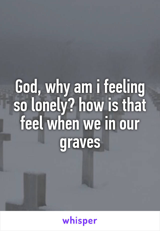 God, why am i feeling so lonely? how is that feel when we in our graves