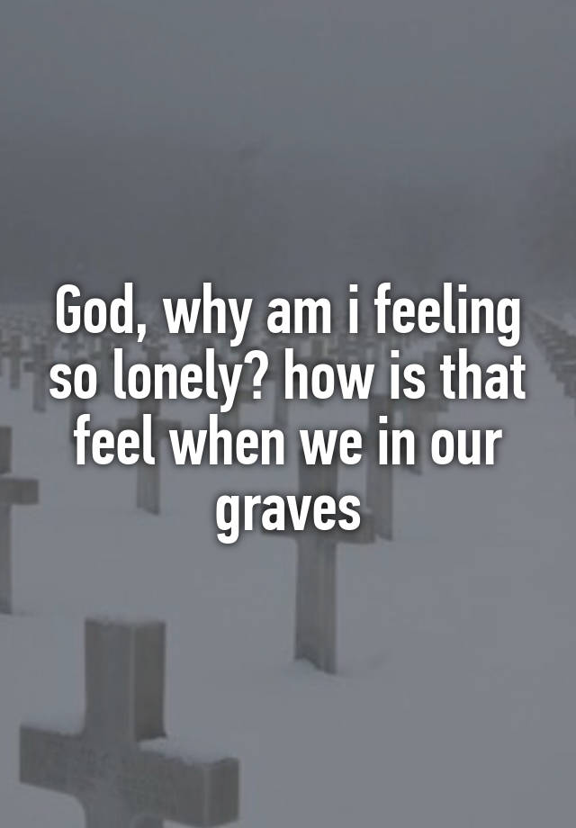 God, why am i feeling so lonely? how is that feel when we in our graves