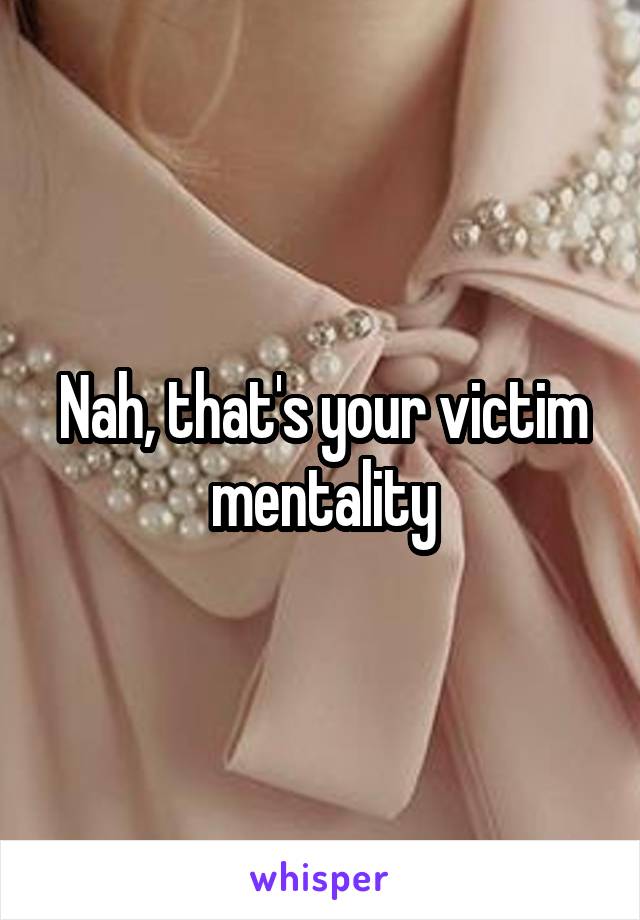 Nah, that's your victim mentality