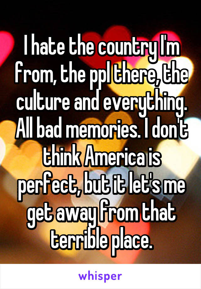I hate the country I'm from, the ppl there, the culture and everything. All bad memories. I don't think America is perfect, but it let's me get away from that terrible place.