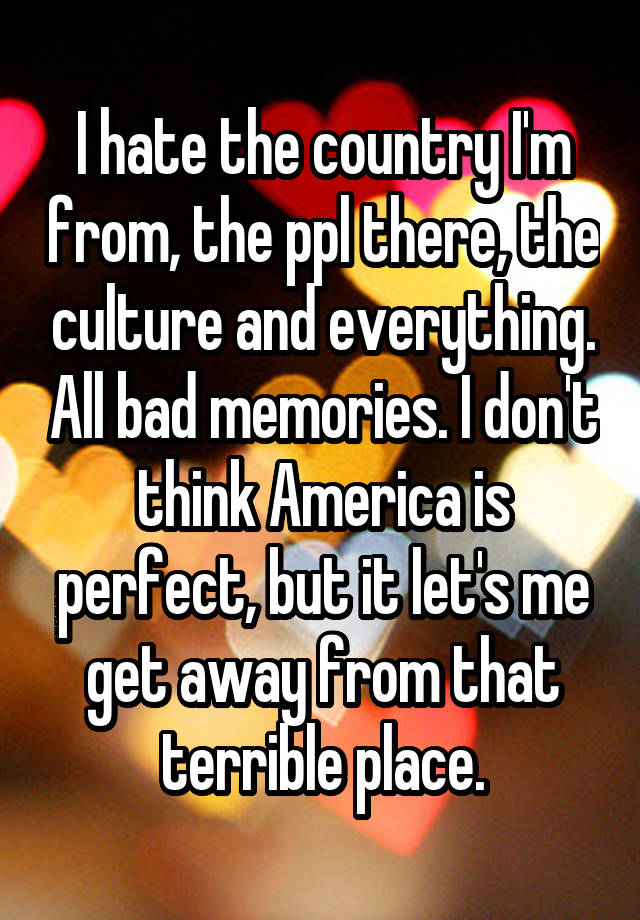 I hate the country I'm from, the ppl there, the culture and everything. All bad memories. I don't think America is perfect, but it let's me get away from that terrible place.