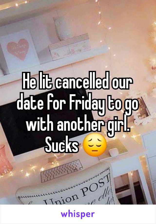 He lit cancelled our date for Friday to go with another girl. Sucks 😔 