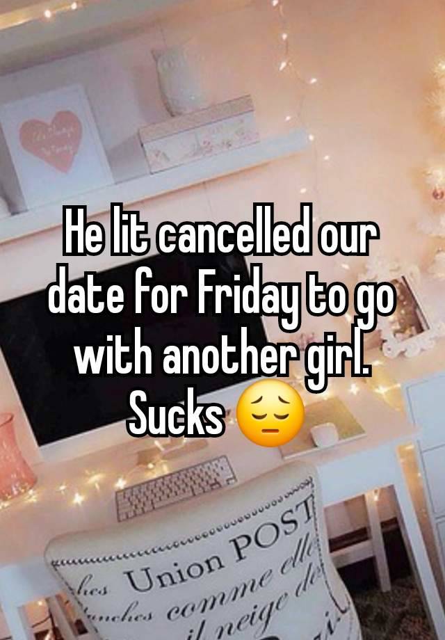 He lit cancelled our date for Friday to go with another girl. Sucks 😔 