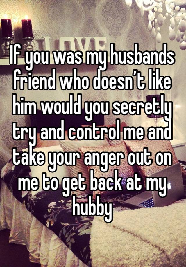 If you was my husbands friend who doesn’t like him would you secretly try and control me and take your anger out on me to get back at my hubby 