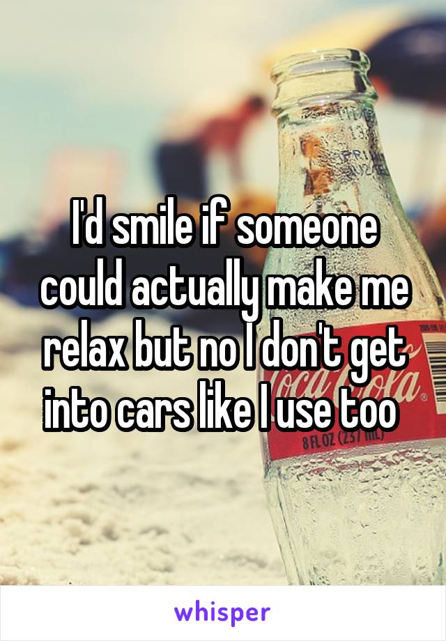 I'd smile if someone could actually make me relax but no I don't get into cars like I use too 