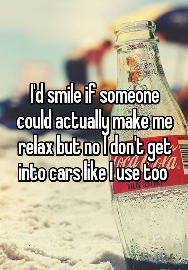 I'd smile if someone could actually make me relax but no I don't get into cars like I use too 