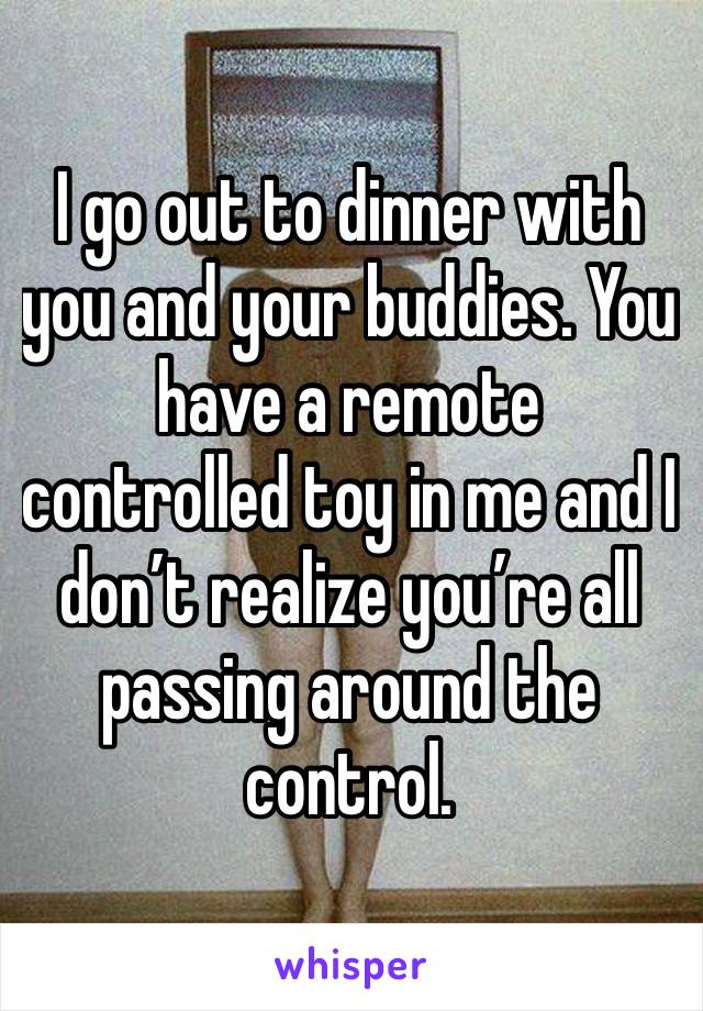 I go out to dinner with you and your buddies. You have a remote controlled toy in me and I don’t realize you’re all passing around the control.