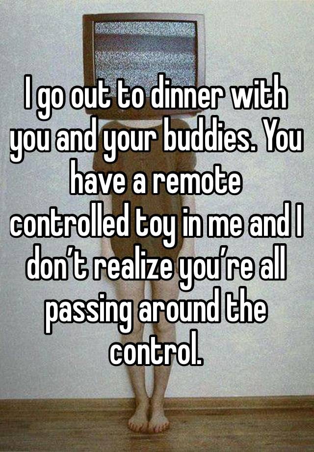 I go out to dinner with you and your buddies. You have a remote controlled toy in me and I don’t realize you’re all passing around the control.