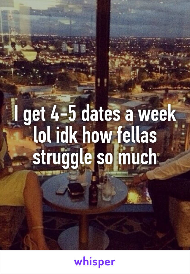 I get 4-5 dates a week lol idk how fellas struggle so much