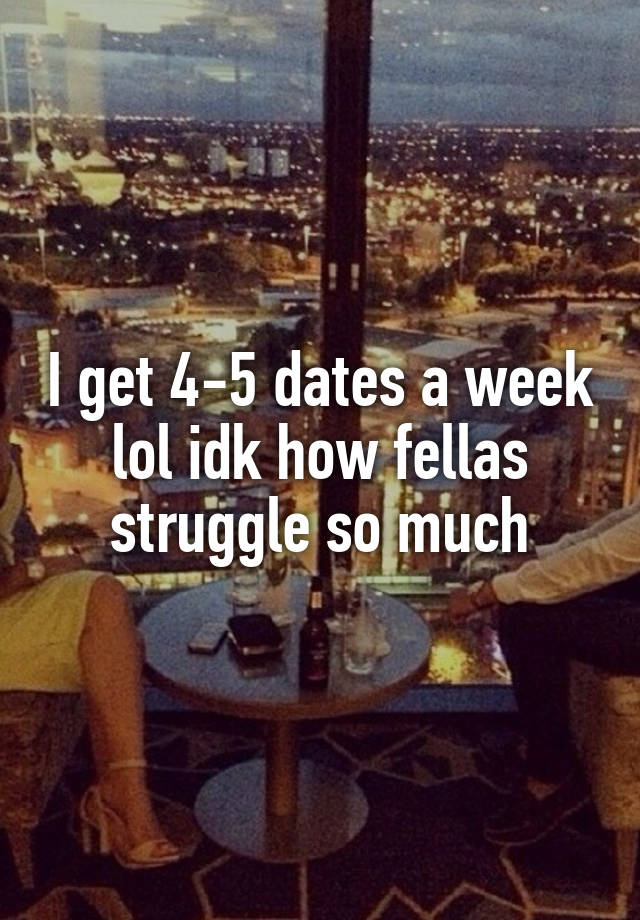 I get 4-5 dates a week lol idk how fellas struggle so much