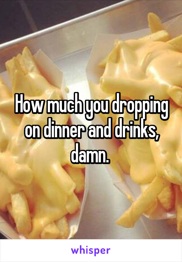 How much you dropping on dinner and drinks, damn. 