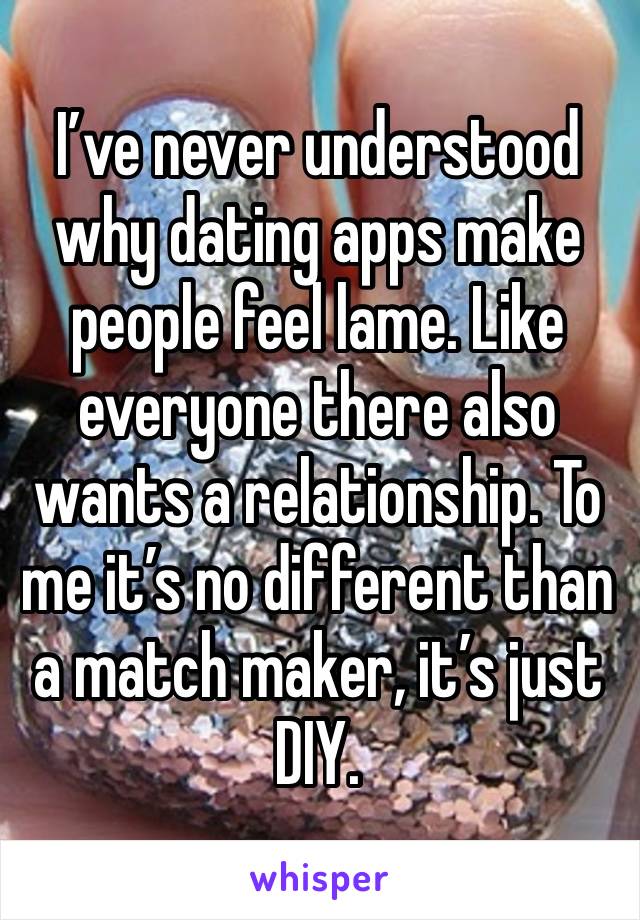 I’ve never understood why dating apps make people feel lame. Like everyone there also wants a relationship. To me it’s no different than a match maker, it’s just DIY.