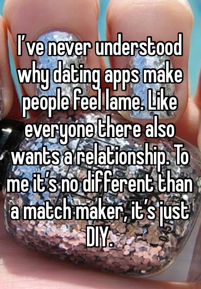 I’ve never understood why dating apps make people feel lame. Like everyone there also wants a relationship. To me it’s no different than a match maker, it’s just DIY.